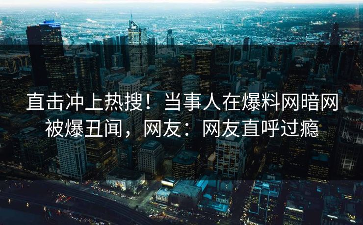 直击冲上热搜！当事人在爆料网暗网被爆丑闻，网友：网友直呼过瘾