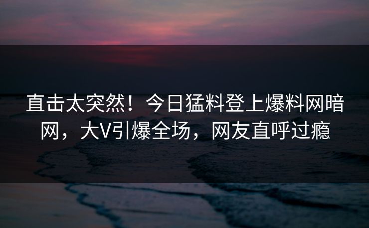 直击太突然！今日猛料登上爆料网暗网，大V引爆全场，网友直呼过瘾