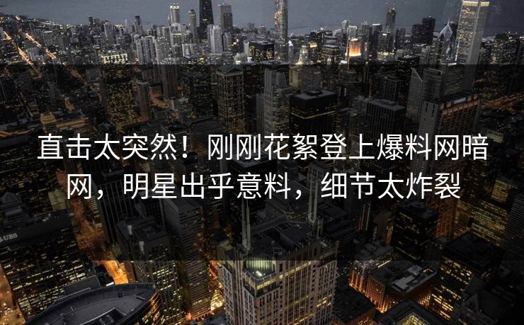 直击太突然！刚刚花絮登上爆料网暗网，明星出乎意料，细节太炸裂