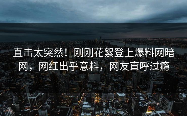 直击太突然！刚刚花絮登上爆料网暗网，网红出乎意料，网友直呼过瘾