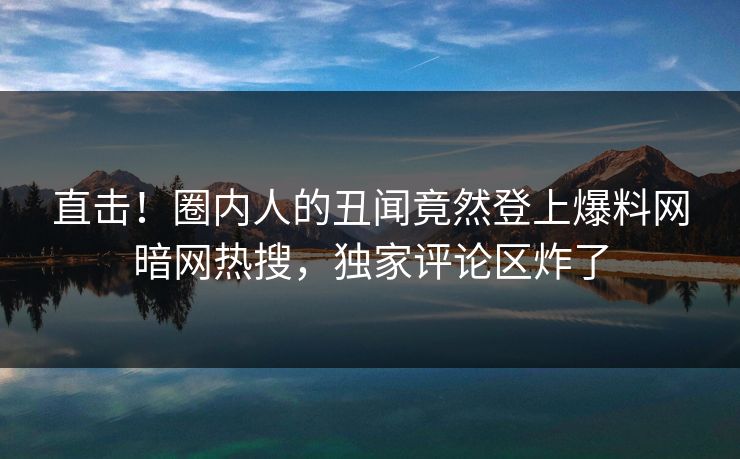 直击！圈内人的丑闻竟然登上爆料网暗网热搜，独家评论区炸了