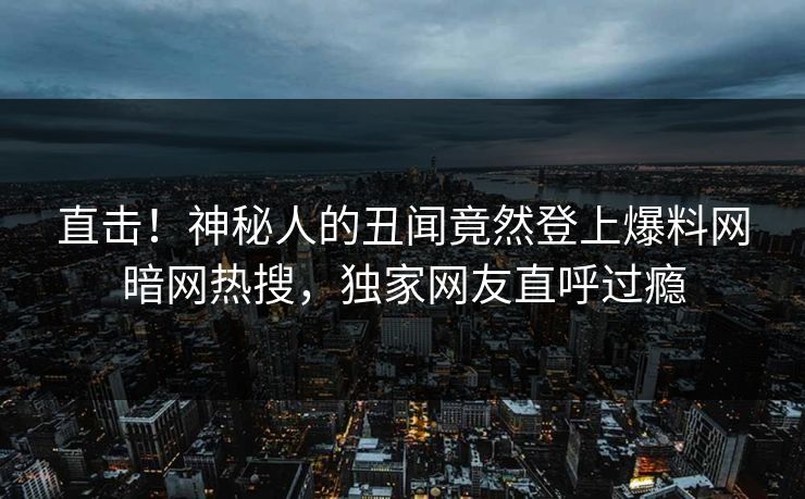 直击！神秘人的丑闻竟然登上爆料网暗网热搜，独家网友直呼过瘾