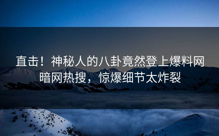 直击！神秘人的八卦竟然登上爆料网暗网热搜，惊爆细节太炸裂