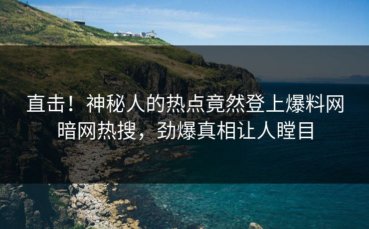 直击！神秘人的热点竟然登上爆料网暗网热搜，劲爆真相让人瞠目