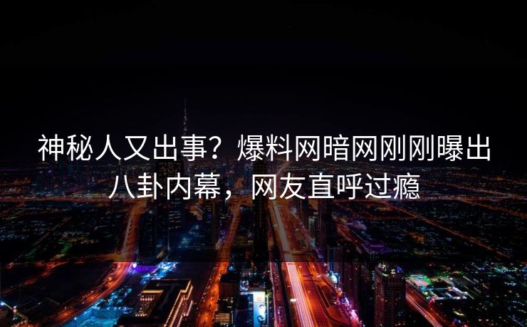 神秘人又出事？爆料网暗网刚刚曝出八卦内幕，网友直呼过瘾