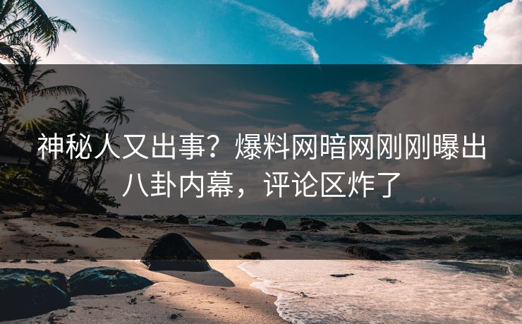 神秘人又出事？爆料网暗网刚刚曝出八卦内幕，评论区炸了