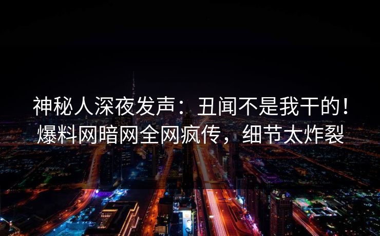 神秘人深夜发声：丑闻不是我干的！爆料网暗网全网疯传，细节太炸裂