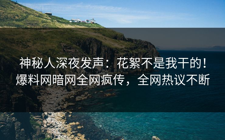 神秘人深夜发声：花絮不是我干的！爆料网暗网全网疯传，全网热议不断