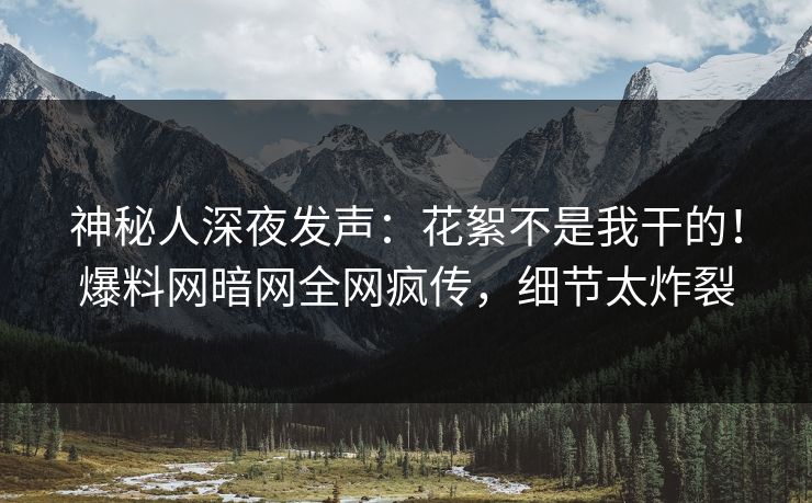 神秘人深夜发声：花絮不是我干的！爆料网暗网全网疯传，细节太炸裂