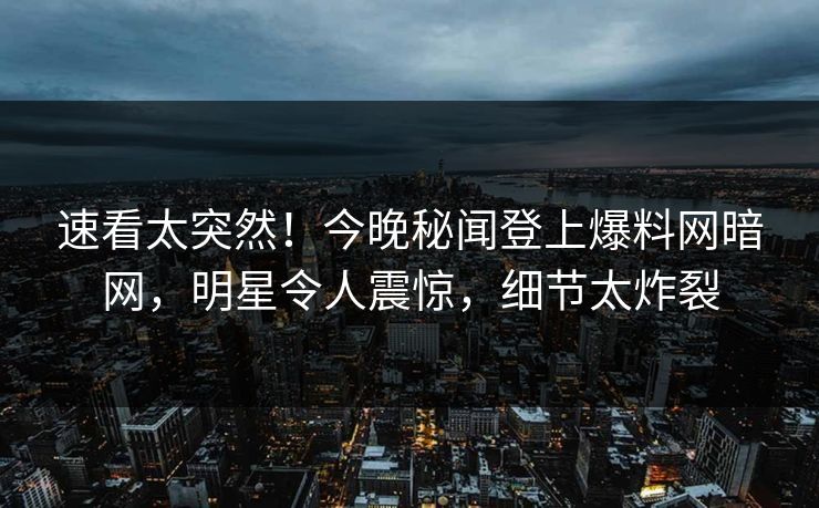 速看太突然！今晚秘闻登上爆料网暗网，明星令人震惊，细节太炸裂
