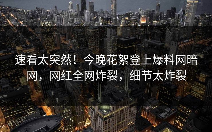 速看太突然！今晚花絮登上爆料网暗网，网红全网炸裂，细节太炸裂