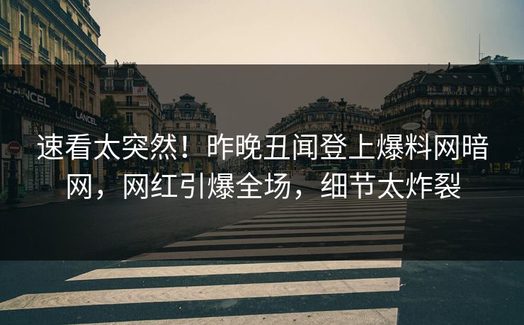 速看太突然！昨晚丑闻登上爆料网暗网，网红引爆全场，细节太炸裂