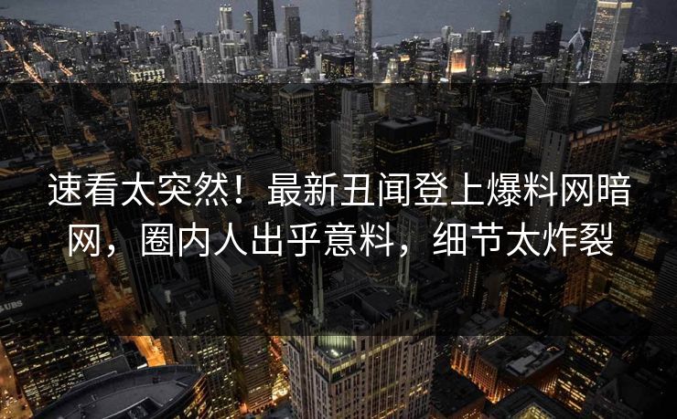 速看太突然！最新丑闻登上爆料网暗网，圈内人出乎意料，细节太炸裂