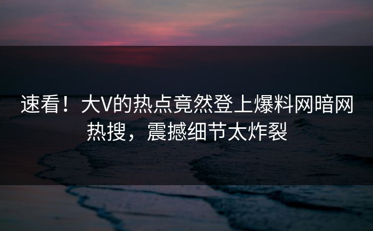 速看！大V的热点竟然登上爆料网暗网热搜，震撼细节太炸裂