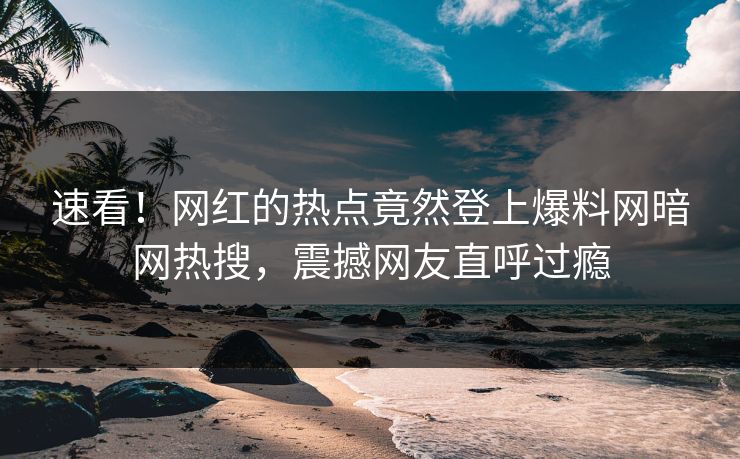 速看！网红的热点竟然登上爆料网暗网热搜，震撼网友直呼过瘾