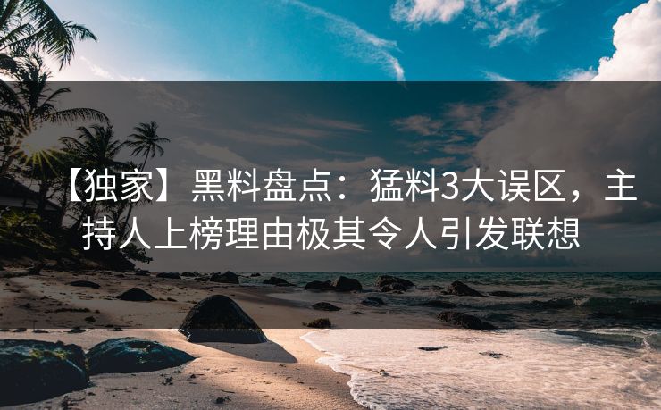 【独家】黑料盘点：猛料3大误区，主持人上榜理由极其令人引发联想