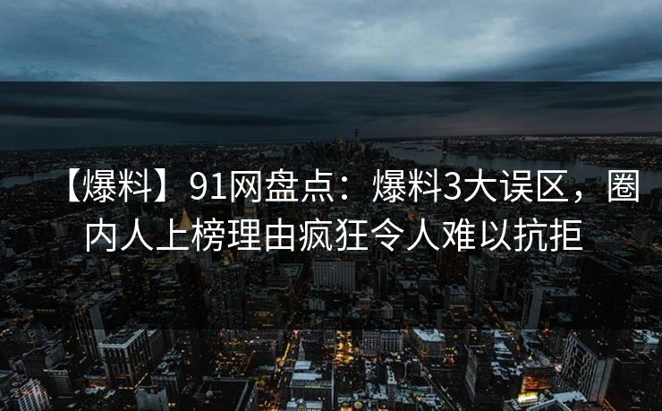 【爆料】91网盘点：爆料3大误区，圈内人上榜理由疯狂令人难以抗拒