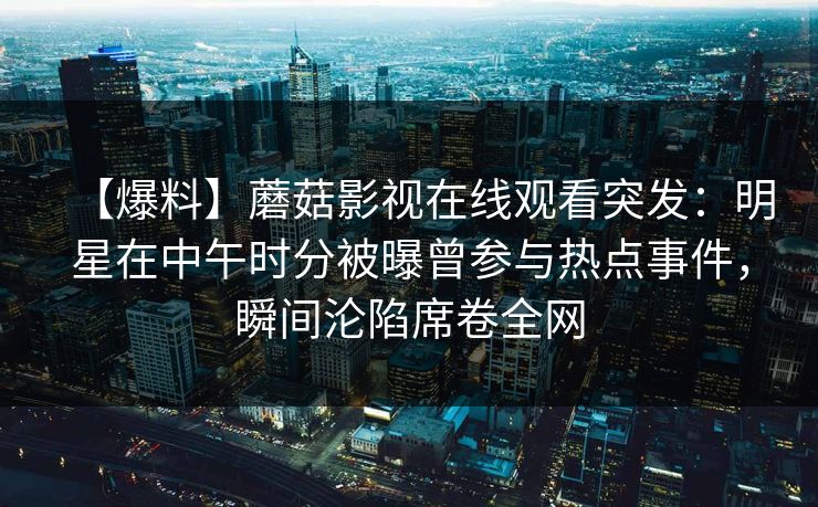 【爆料】蘑菇影视在线观看突发：明星在中午时分被曝曾参与热点事件，瞬间沦陷席卷全网