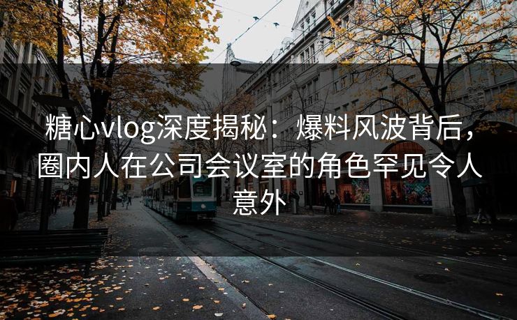 糖心vlog深度揭秘：爆料风波背后，圈内人在公司会议室的角色罕见令人意外