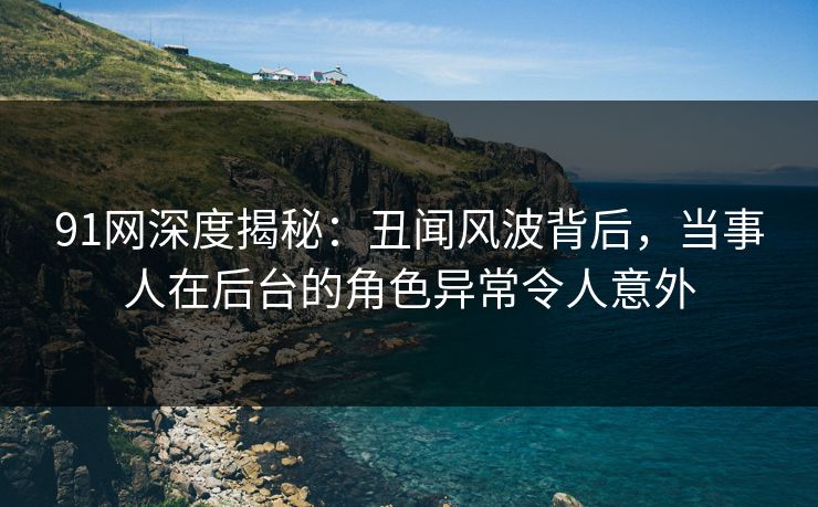 91网深度揭秘：丑闻风波背后，当事人在后台的角色异常令人意外