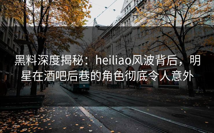 黑料深度揭秘：heiliao风波背后，明星在酒吧后巷的角色彻底令人意外