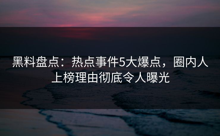 黑料盘点：热点事件5大爆点，圈内人上榜理由彻底令人曝光