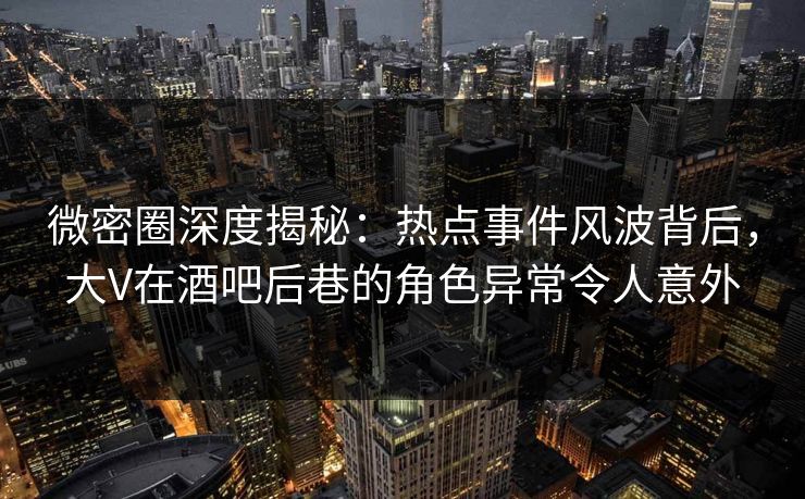 微密圈深度揭秘：热点事件风波背后，大V在酒吧后巷的角色异常令人意外