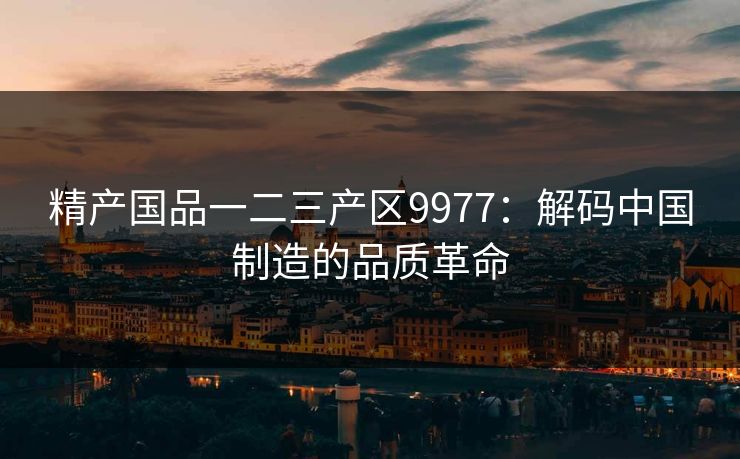 精产国品一二三产区9977：解码中国制造的品质革命