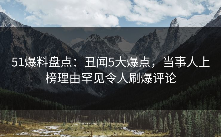 51爆料盘点：丑闻5大爆点，当事人上榜理由罕见令人刷爆评论