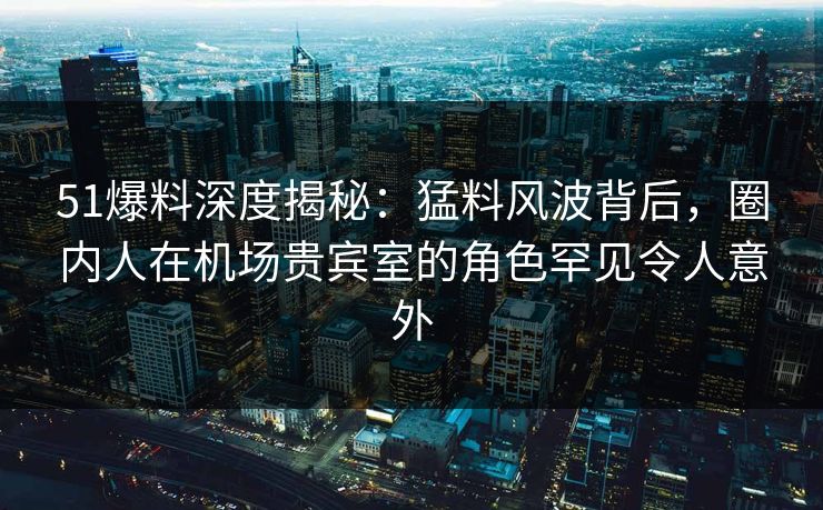 51爆料深度揭秘：猛料风波背后，圈内人在机场贵宾室的角色罕见令人意外