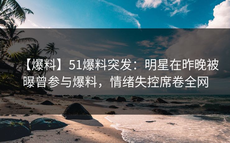 【爆料】51爆料突发：明星在昨晚被曝曾参与爆料，情绪失控席卷全网