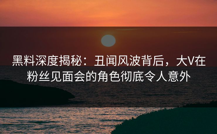 黑料深度揭秘:丑闻风波背后,大V在粉丝见面会的角色彻底令人意外 黑料深度揭秘:丑闻风波背后,大V在粉丝见面会的角色彻底令人意外
