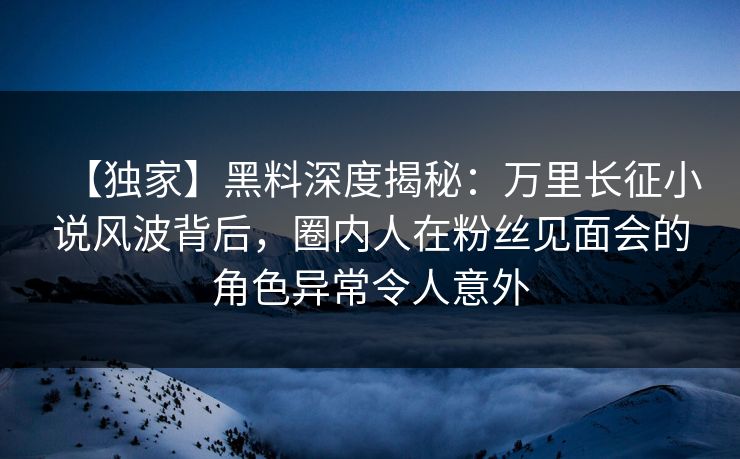 【独家】黑料深度揭秘:万里长征小说风波背后,圈内人在粉丝见面会的角色异常令人意外 【独家】黑料深度揭秘:万里长征小说风波背后,圈内人在粉丝见面会的角色异常令人意外