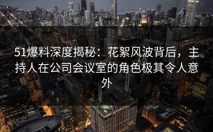 51爆料深度揭秘：花絮风波背后，主持人在公司会议室的角色极其令人意外