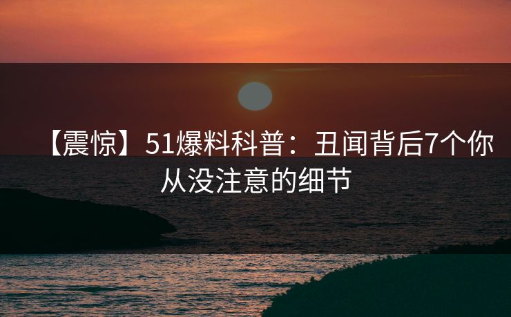 【震惊】51爆料科普:丑闻背后7个你从没注意的细节 【震惊】51爆料科普:丑闻背后7个你从没注意的细节