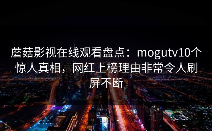 蘑菇影视在线观看盘点:mogutv10个惊人真相,网红上榜理由非常令人刷屏不断 蘑菇影视在线观看盘点:mogutv10个惊人真相,网红上榜理由非常令人刷屏不断