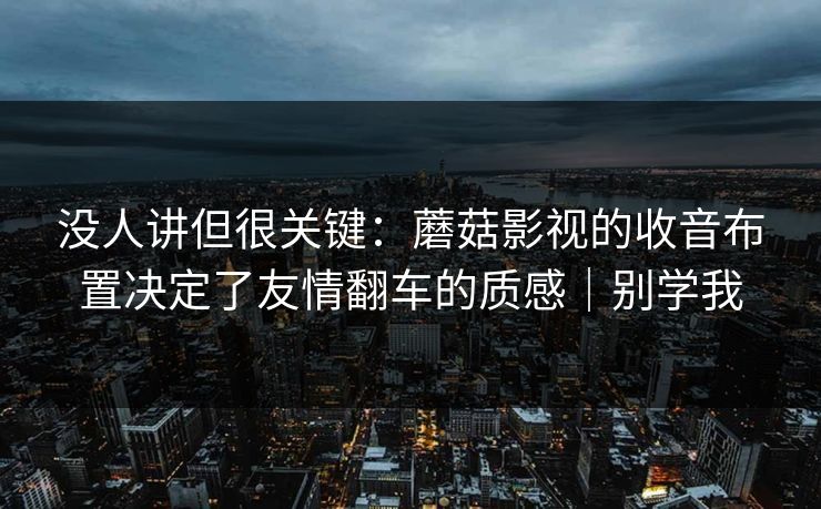 没人讲但很关键：蘑菇影视的收音布置决定了友情翻车的质感｜别学我