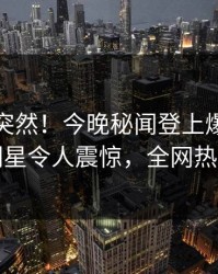 速看太突然！今晚秘闻登上爆料网暗网，明星令人震惊，全网热议不断