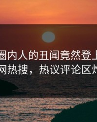 发现！圈内人的丑闻竟然登上爆料网暗网热搜，热议评论区炸了