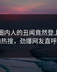 发现！圈内人的丑闻竟然登上爆料网暗网热搜，劲爆网友直呼过瘾