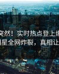 发现太突然！实时热点登上爆料网暗网，明星全网炸裂，真相让人瞠目