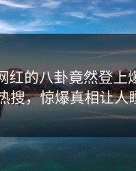 发现！网红的八卦竟然登上爆料网暗网热搜，惊爆真相让人瞠目