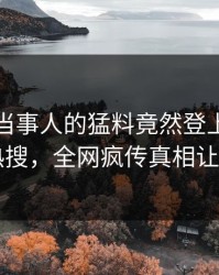 发现！当事人的猛料竟然登上爆料网暗网热搜，全网疯传真相让人瞠目
