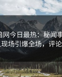爆料网暗网今日最热：秘闻事件曝光，圈内人现场引爆全场，评论区炸了