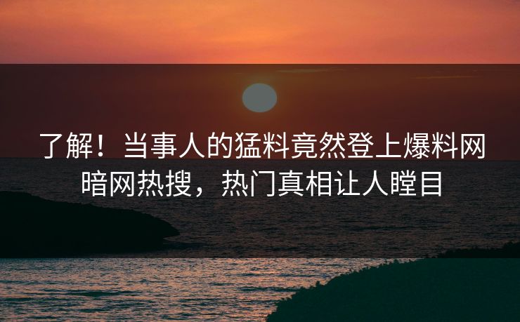 了解！当事人的猛料竟然登上爆料网暗网热搜，热门真相让人瞠目