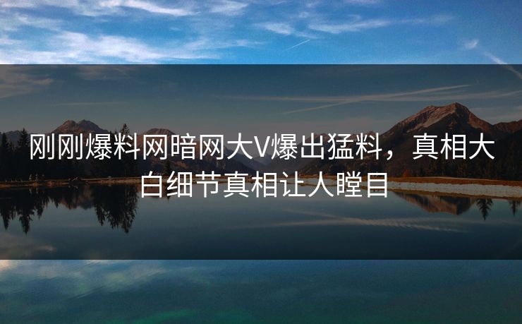 刚刚爆料网暗网大V爆出猛料，真相大白细节真相让人瞠目