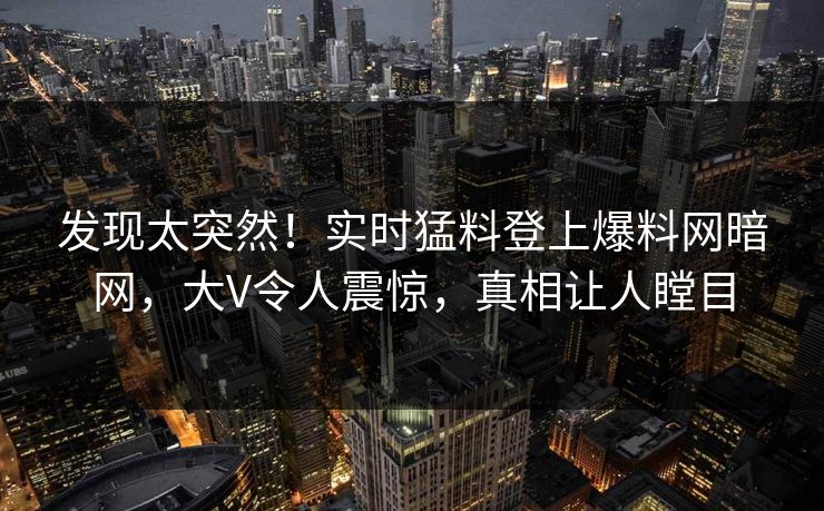 发现太突然！实时猛料登上爆料网暗网，大V令人震惊，真相让人瞠目