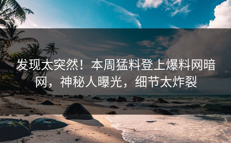 发现太突然！本周猛料登上爆料网暗网，神秘人曝光，细节太炸裂