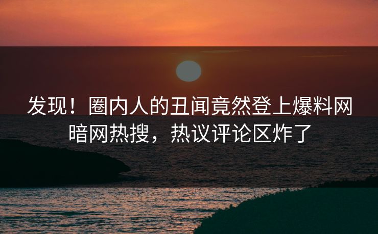 发现！圈内人的丑闻竟然登上爆料网暗网热搜，热议评论区炸了