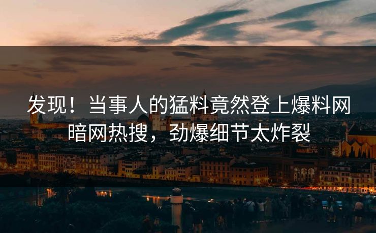发现！当事人的猛料竟然登上爆料网暗网热搜，劲爆细节太炸裂